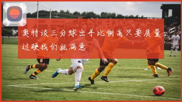 奥特谈三分球出手比例高只要质量过硬我们就满意