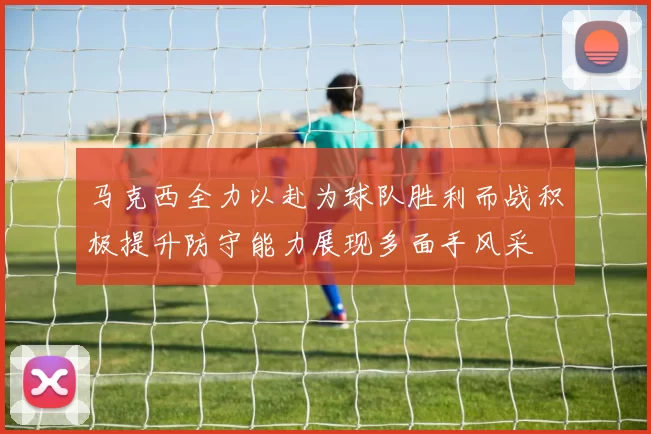 马克西全力以赴为球队胜利而战积极提升防守能力展现多面手风采