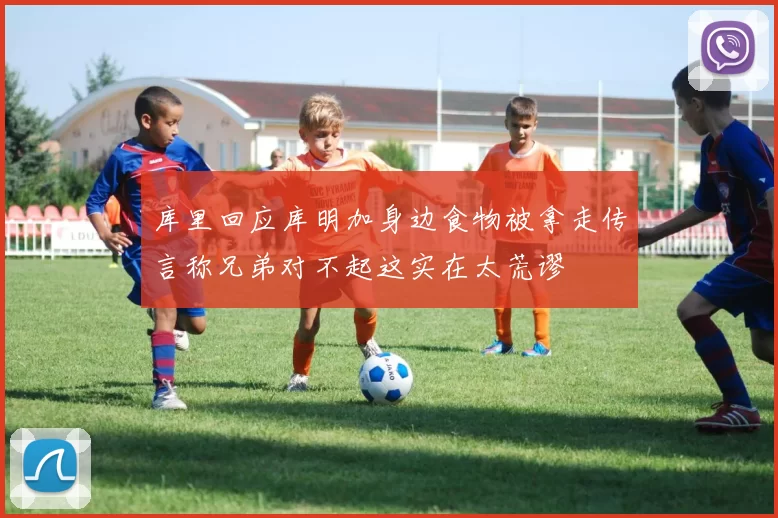 库里回应库明加身边食物被拿走传言称兄弟对不起这实在太荒谬