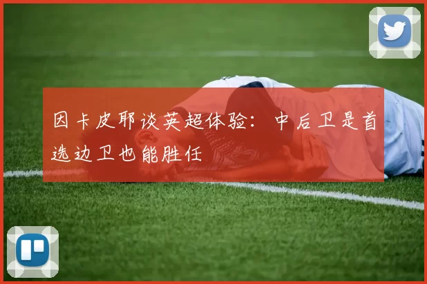 因卡皮耶谈英超体验：中后卫是首选边卫也能胜任
