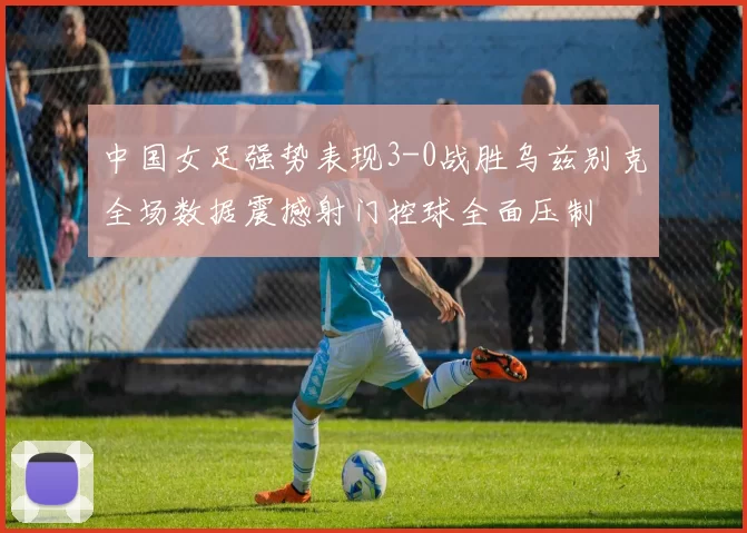 中国女足强势表现3-0战胜乌兹别克全场数据震撼射门控球全面压制