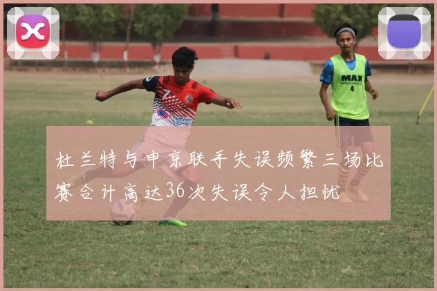 杜兰特与申京联手失误频繁三场比赛合计高达36次失误令人担忧