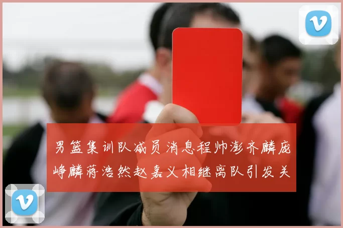 男篮集训队减员消息程帅澎齐麟庞峥麟蒋浩然赵嘉义相继离队引发关注