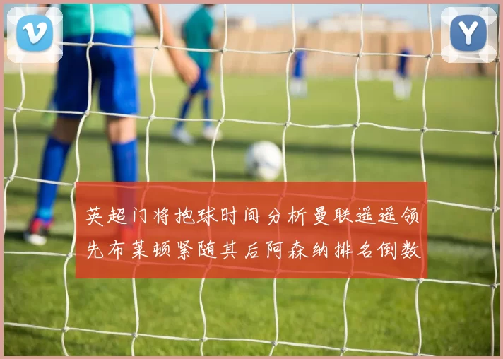 英超门将抱球时间分析曼联遥遥领先布莱顿紧随其后阿森纳排名倒数第三