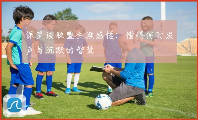 保罗谈联盟生涯感悟：懂得何时发声与沉默的智慧
