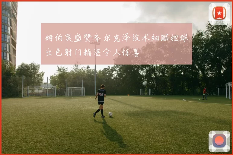 姆伯莫盛赞齐尔克泽技术细腻控球出色射门精湛令人惊喜