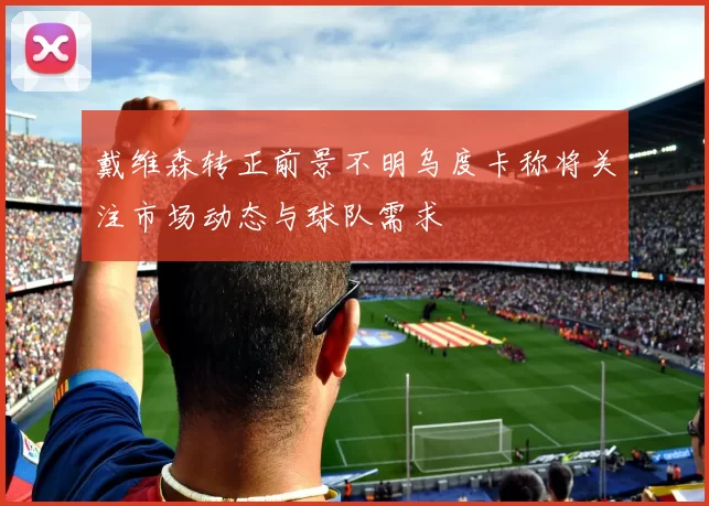 戴维森转正前景不明乌度卡称将关注市场动态与球队需求