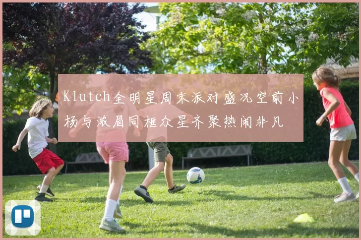 Klutch全明星周末派对盛况空前小杨与浓眉同框众星齐聚热闹非凡