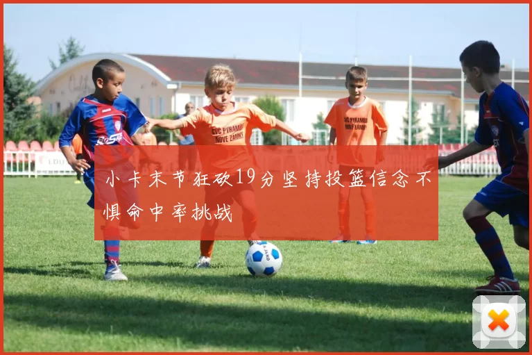 小卡末节狂砍19分坚持投篮信念不惧命中率挑战