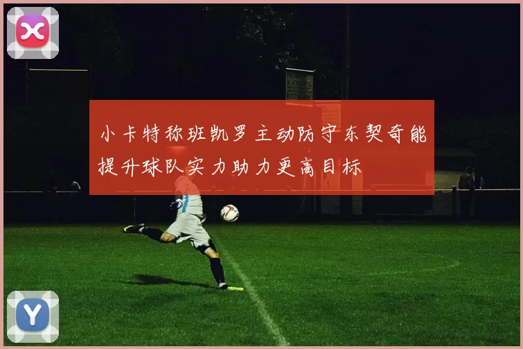 小卡特称班凯罗主动防守东契奇能提升球队实力助力更高目标