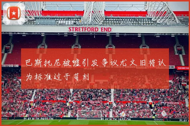 巴斯托尼被嘘引发争议尤文旧将认为标准过于苛刻