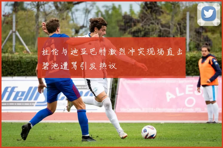 杜伦与迪亚巴特激烈冲突现场直击碧池遭骂引发热议