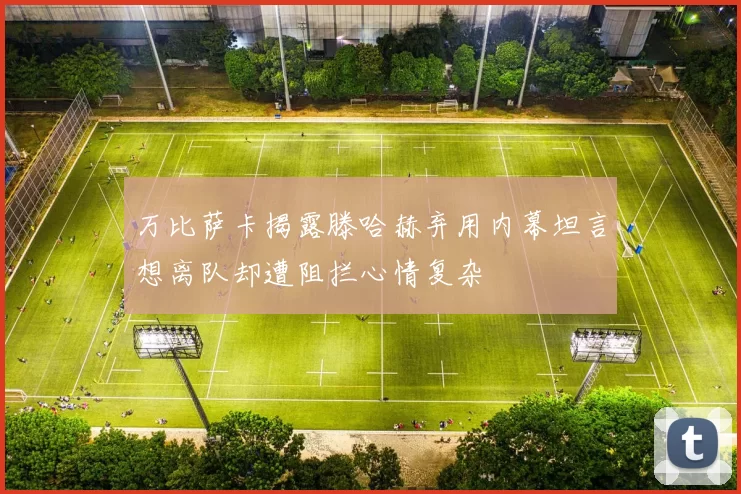 万比萨卡揭露滕哈赫弃用内幕坦言想离队却遭阻拦心情复杂