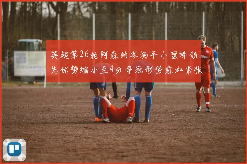 英超第26轮阿森纳客场平小蜜蜂领先优势缩小至4分争冠形势愈加紧张