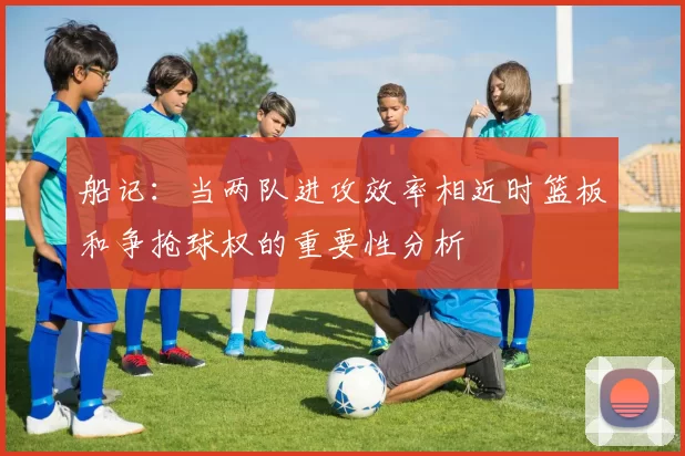 船记：当两队进攻效率相近时篮板和争抢球权的重要性分析
