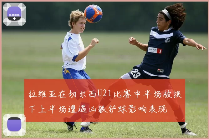拉维亚在切尔西U21比赛中半场被换下上半场遭遇凶狠铲球影响表现