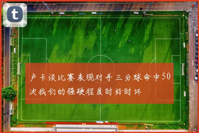 卢卡谈比赛表现对手三分球命中50次我们的强硬程度时好时坏